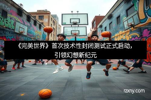 《完美世界》首次技术性封闭测试正式启动，引领幻想新纪元